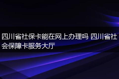 四川省社保卡能在网上办理吗 四川省社会保障卡服务大厅