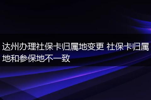 达州办理社保卡归属地变更 社保卡归属地和参保地不一致