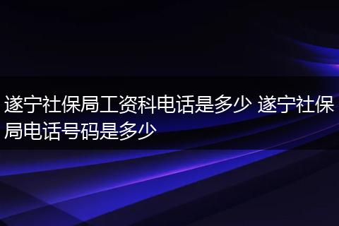遂宁社保局工资科电话是多少 遂宁社保局电话号码是多少