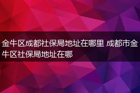 金牛区成都社保局地址在哪里 成都市金牛区社保局地址在哪