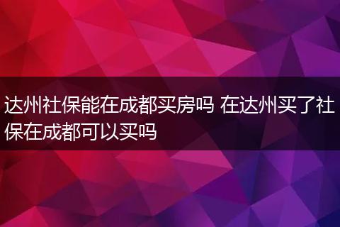 达州社保能在成都买房吗 在达州买了社保在成都可以买吗