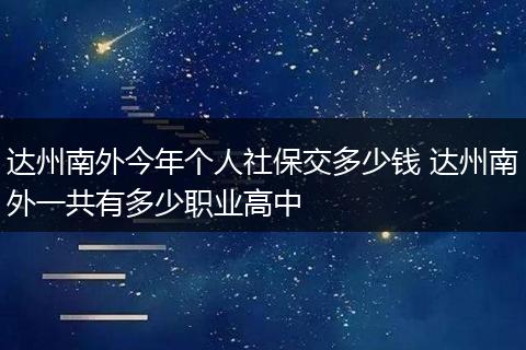 达州南外今年个人社保交多少钱 达州南外一共有多少职业高中