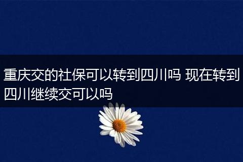 重庆交的社保可以转到四川吗 现在转到四川继续交可以吗