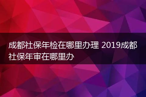 成都社保年检在哪里办理 2019成都社保年审在哪里办