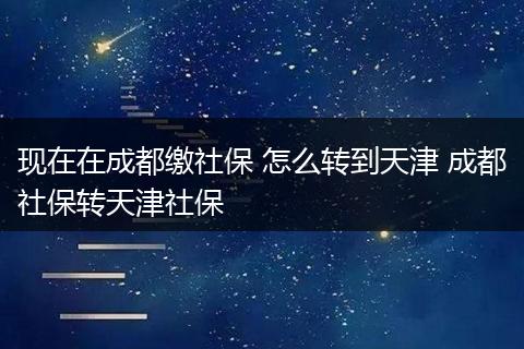 现在在成都缴社保 怎么转到天津 成都社保转天津社保