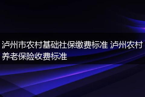 泸州市农村基础社保缴费标准 泸州农村养老保险收费标准