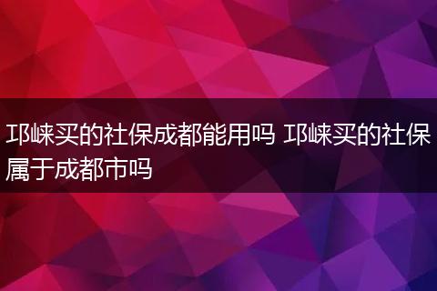 邛崃买的社保成都能用吗 邛崃买的社保属于成都市吗