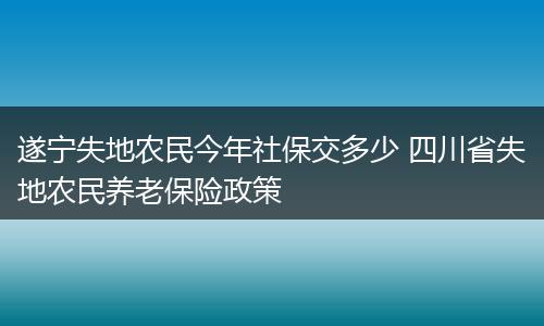 遂宁失地农民今年社保交多少 四川省失地农民养老保险政策