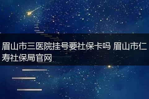 眉山市三医院挂号要社保卡吗 眉山市仁寿社保局官网