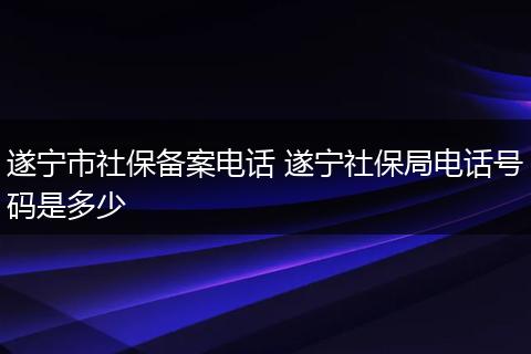 遂宁市社保备案电话 遂宁社保局电话号码是多少