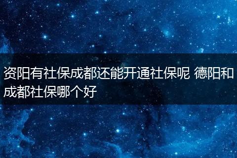 资阳有社保成都还能开通社保呢 德阳和成都社保哪个好
