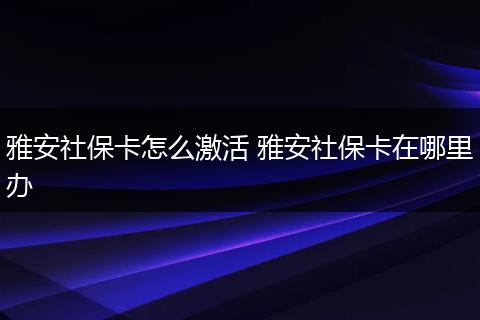 雅安社保卡怎么激活 雅安社保卡在哪里办