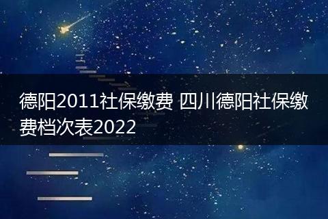 德阳2011社保缴费 四川德阳社保缴费档次表2022