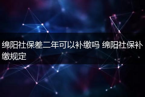 绵阳社保差二年可以补缴吗 绵阳社保补缴规定