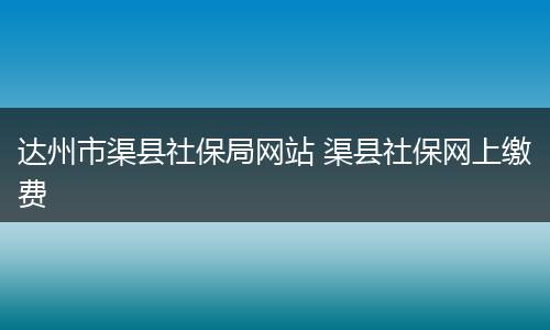 达州市渠县社保局网站 渠县社保网上缴费