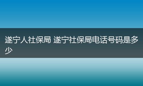 遂宁人社保局 遂宁社保局电话号码是多少