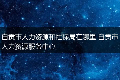 自贡市人力资源和社保局在哪里 自贡市人力资源服务中心