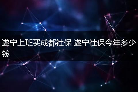 遂宁上班买成都社保 遂宁社保今年多少钱