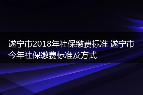 遂宁市2018年社保缴费标准 遂宁市今年社保缴费标准及方式