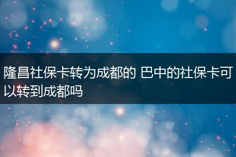 隆昌社保卡转为成都的 巴中的社保卡可以转到成都吗