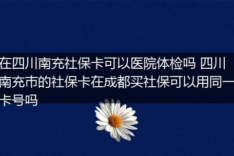 在四川南充社保卡可以医院体检吗 四川南充市的社保卡在成都买社保可以用同一卡号吗