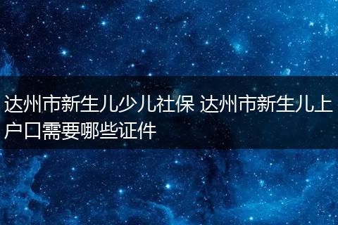 达州市新生儿少儿社保 达州市新生儿上户口需要哪些证件
