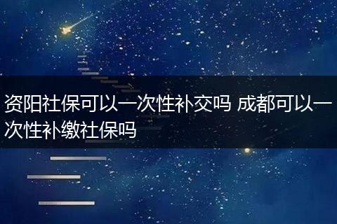 资阳社保可以一次性补交吗 成都可以一次性补缴社保吗