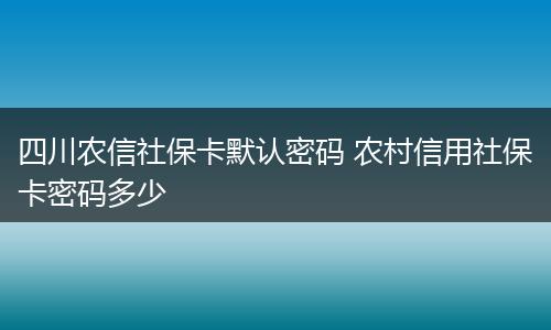 四川农信社保卡默认密码 农村信用社保卡密码多少