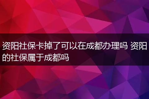 资阳社保卡掉了可以在成都办理吗 资阳的社保属于成都吗