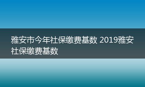 雅安市今年社保缴费基数 2019雅安社保缴费基数