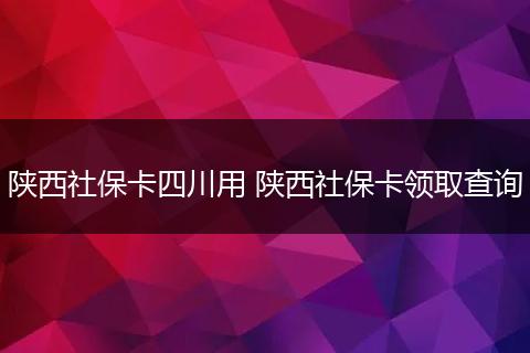 陕西社保卡四川用 陕西社保卡领取查询