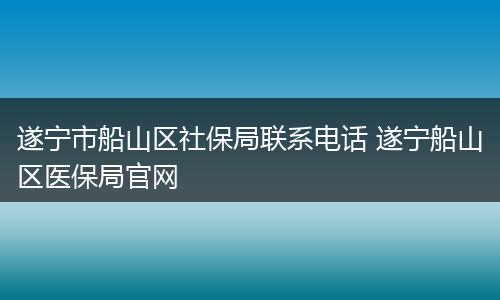 遂宁市船山区社保局联系电话 遂宁船山区医保局官网