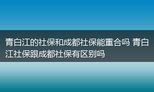 青白江的社保和成都社保能重合吗 青白江社保跟成都社保有区别吗