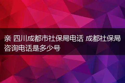 亲 四川成都市社保局电话 成都社保局咨询电话是多少号