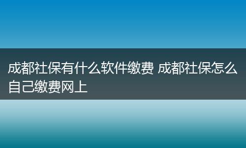 成都社保有什么软件缴费 成都社保怎么自己缴费网上
