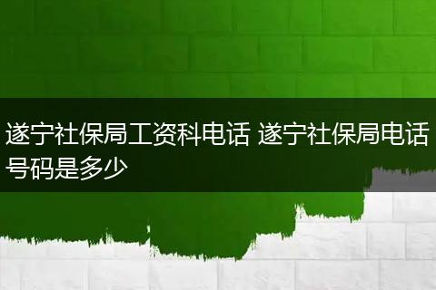 遂宁社保局工资科电话 遂宁社保局电话号码是多少