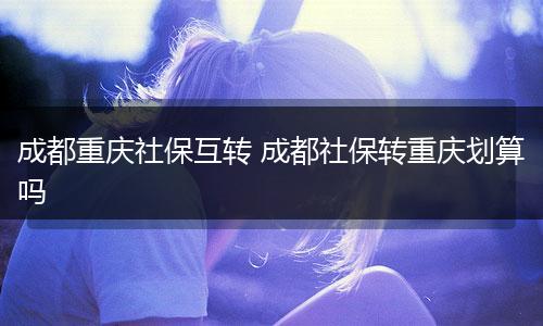 成都重庆社保互转 成都社保转重庆划算吗
