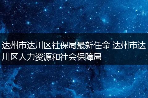 达州市达川区社保局最新任命 达州市达川区人力资源和社会保障局