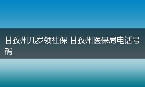 甘孜州几岁领社保 甘孜州医保局电话号码