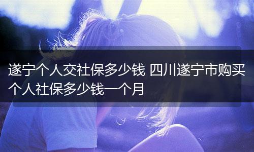 遂宁个人交社保多少钱 四川遂宁市购买个人社保多少钱一个月