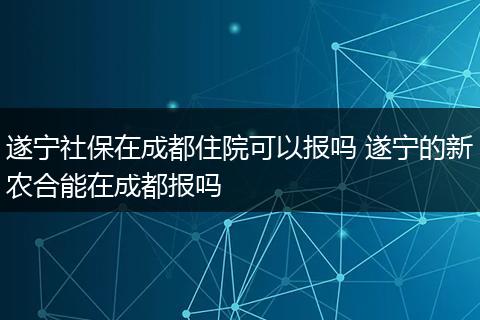 遂宁社保在成都住院可以报吗 遂宁的新农合能在成都报吗
