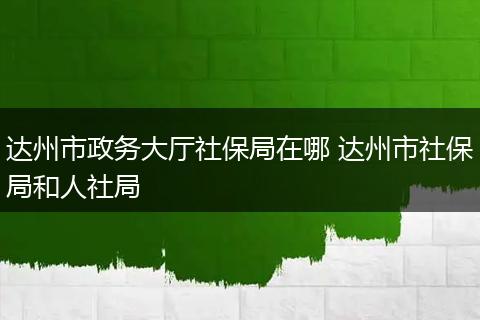 达州市政务大厅社保局在哪 达州市社保局和人社局