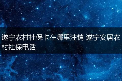 遂宁农村社保卡在哪里注销 遂宁安居农村社保电话