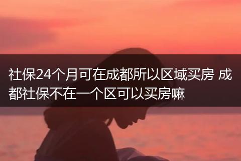 社保24个月可在成都所以区域买房 成都社保不在一个区可以买房嘛