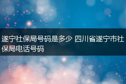 遂宁社保局号码是多少 四川省遂宁市社保局电话号码