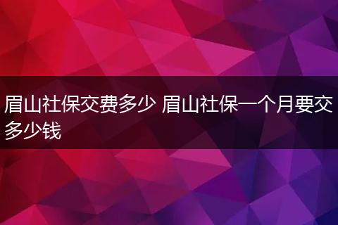 眉山社保交费多少 眉山社保一个月要交多少钱
