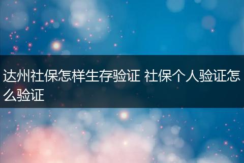 达州社保怎样生存验证 社保个人验证怎么验证