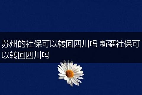 苏州的社保可以转回四川吗 新疆社保可以转回四川吗