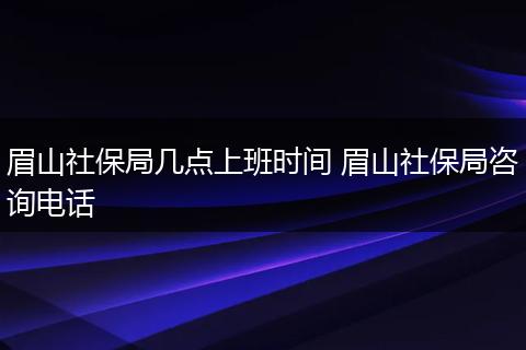 眉山社保局几点上班时间 眉山社保局咨询电话