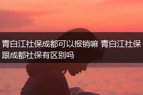 青白江社保成都可以报销嘛 青白江社保跟成都社保有区别吗